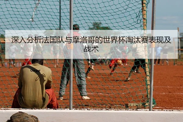 深入分析法国队与摩洛哥的世界杯淘汰赛表现及战术